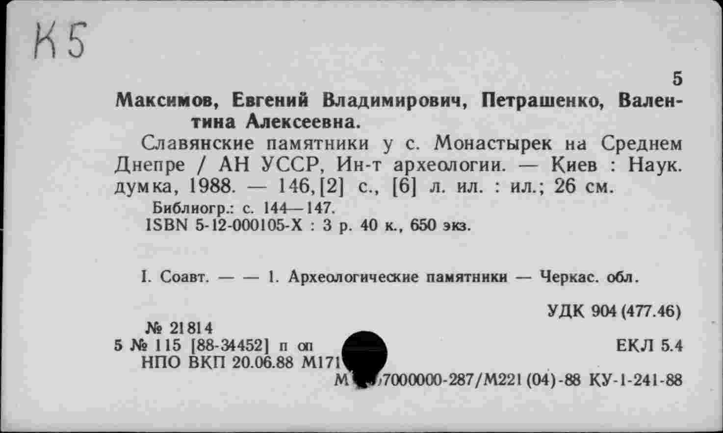 ﻿5
Максимов, Евгений Владимирович, Петрашенко, Валентина Алексеевна.
Славянские памятники у с. Монастырей на Среднем Днепре / АН УССР, Ин-т археологии. — Киев : Наук, думка, 1988. — 146, [2] с., [6] л. ил. : ил.; 26 см.
Библиогр.: с. 144—147.
ISBN 5-12-000105-Х : 3 р. 40 к., 650 экз.
I. Соавт.-----1. Археологические памятники — Черкас, обл.
УДК 904 (477.46)
ЕКЛ 5.4
№ 21814
5 № 115 [88-34452] п оп НПО ВКП 20.06.88 М17Ґ
МЧК7000000-287/М221(04)-88 КУ-1-241-88